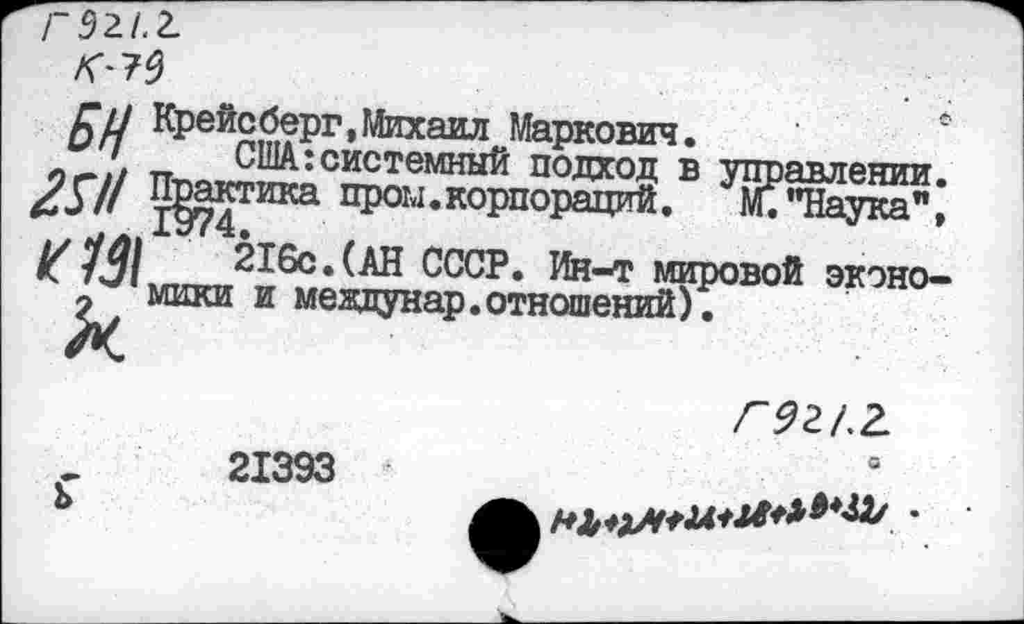 ﻿Г 921.2.
Г/7 Крейсберг,Михаил Маркович.
иг! США: системный подход в управлении ^57/ Практика пром.корпораций. М. "Наука" К13\^ 216с.(АН СССР. Ин-т мировой экэно
2 мики и мевдунар.отношений).
21393 ь
С